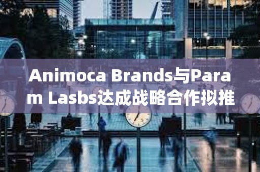 Animoca Brands與Param Lasbs達成戰(zhàn)略合作擬推出NFT和Litepaper