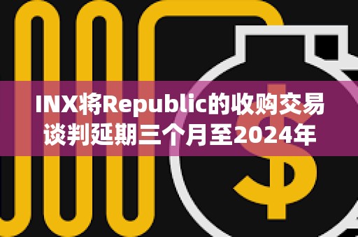 INX將Republic的收購交易談判延期三個月至2024年5月