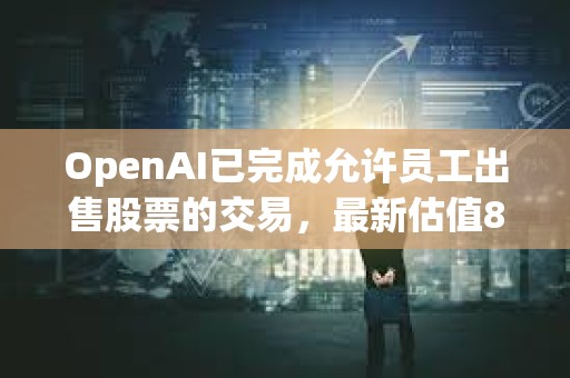OpenAI已完成允許員工出售股票的交易，最新估值860億美元