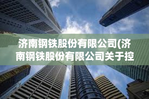 濟南鋼鐵股份有限公司(濟南鋼鐵股份有限公司關于控股股東) 濟南鋼鐵股份有限公司(濟南鋼鐵股份有限公司關于控股股東)