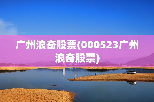 廣州浪奇股票(000523廣州浪奇股票) 廣州浪奇股票(000523廣州浪奇股票)