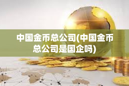 中國金幣總公司(中國金幣總公司是國企嗎)