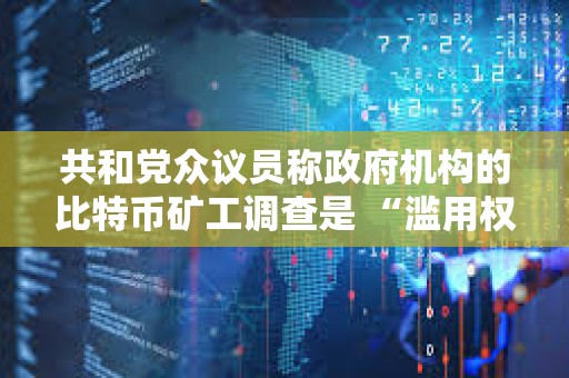 共和黨眾議員稱政府機構的比特幣礦工調查是 “濫用權力”