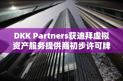 DKK Partners獲迪拜虛擬資產(chǎn)服務(wù)提供商初步許可牌照