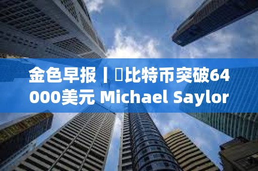 金色早報丨?比特幣突破64000美元 Michael Saylor個人財富三天暴漲7億美元