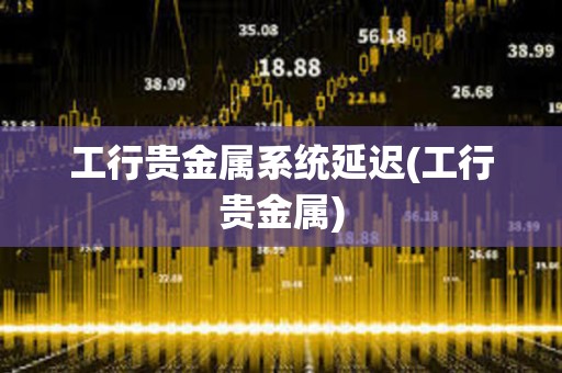 工行貴金屬系統(tǒng)延遲(工行貴金屬)