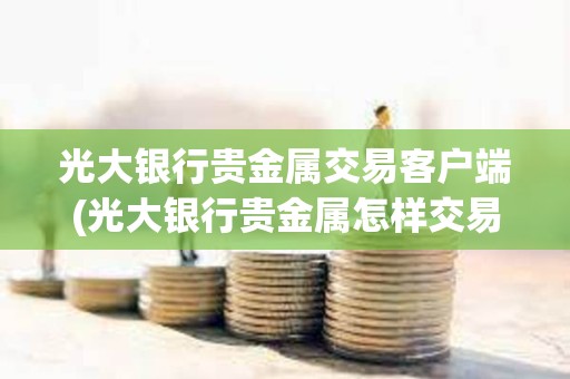 光大銀行貴金屬交易客戶端(光大銀行貴金屬怎樣交易)