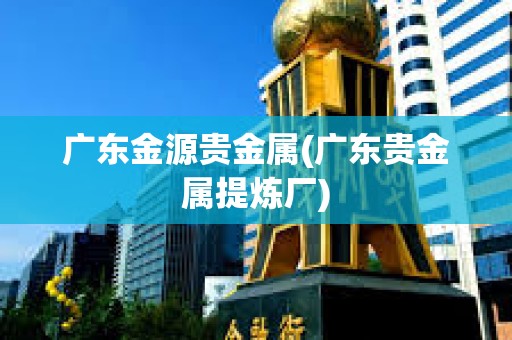 廣東金源貴金屬(廣東貴金屬提煉廠)