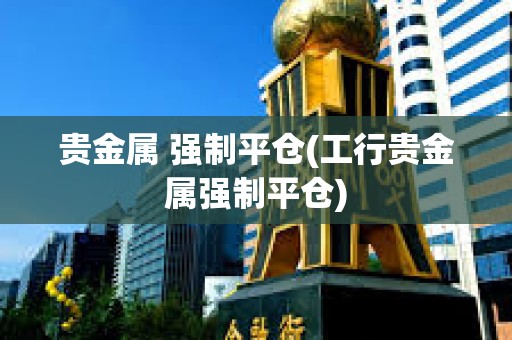 貴金屬 強制平倉(工行貴金屬強制平倉)