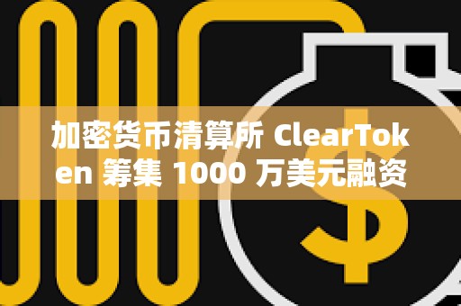 加密貨幣清算所 ClearToken 籌集 1000 萬美元融資