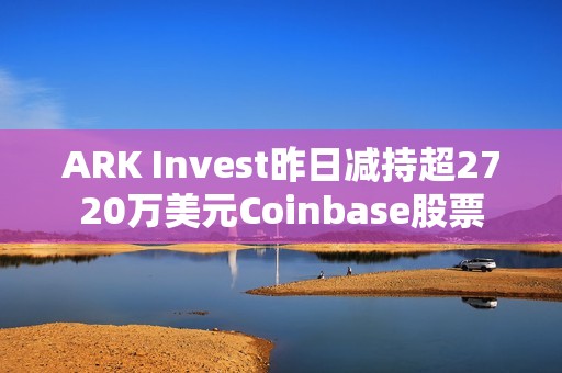 ARK Invest昨日減持超2720萬美元Coinbase股票