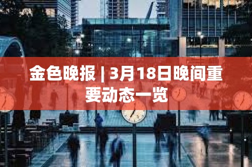 金色晚報 | 3月18日晚間重要動態一覽