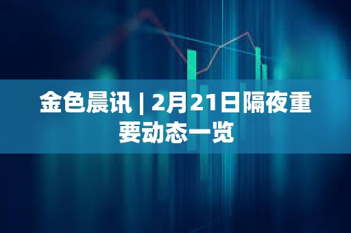 金色晨訊 | 2月21日隔夜重要動態一覽