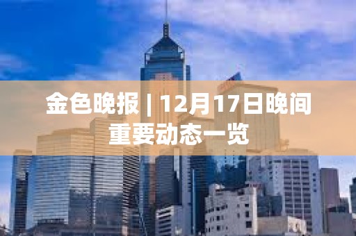 金色晚報 | 12月17日晚間重要動態一覽