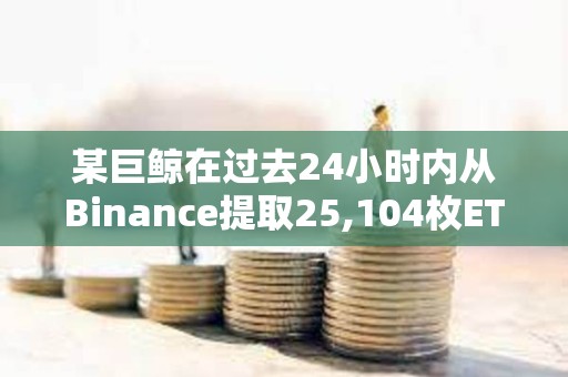 某巨鯨在過去24小時內從Binance提取25,104枚ETH