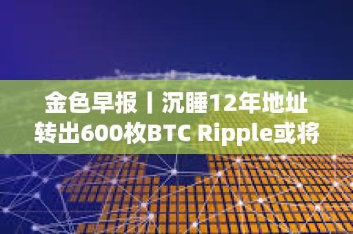 金色早報丨沉睡12年地址轉出600枚BTC Ripple或將拋售超31億枚XRP支付罰款