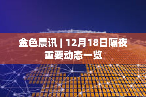 金色晨訊 | 12月18日隔夜重要動態(tài)一覽