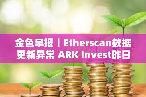 金色早報丨Etherscan數據更新異常 ARK Invest昨日減持超640萬美元Coinbase股票
