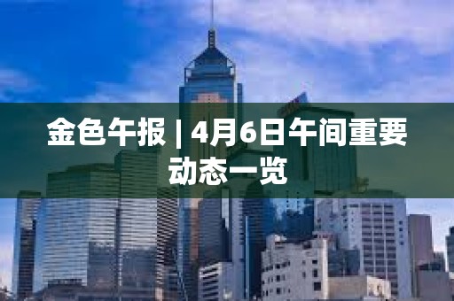金色午報 | 4月6日午間重要動態一覽