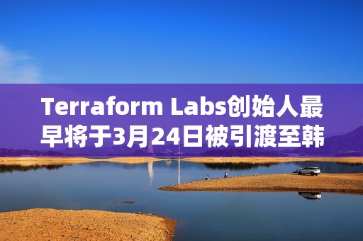 Terraform Labs創始人最早將于3月24日被引渡至韓國