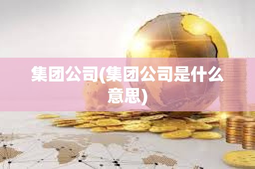 集團(tuán)公司(集團(tuán)公司是什么意思)