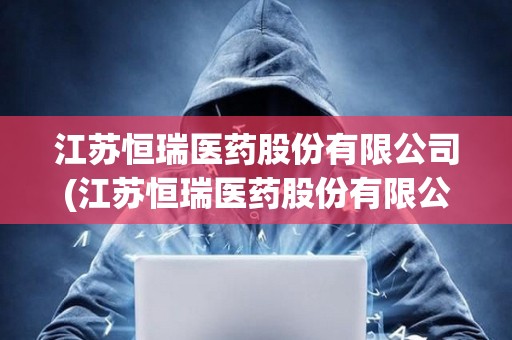 江蘇恒瑞醫(yī)藥股份有限公司(江蘇恒瑞醫(yī)藥股份有限公司簡(jiǎn)介)