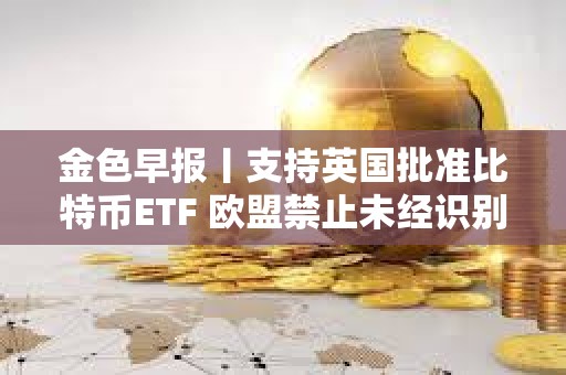金色早報丨支持英國批準比特幣ETF 歐盟禁止未經識別的自我托管加密錢包進行加密支付