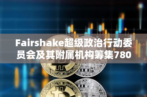Fairshake超級(jí)政治行動(dòng)委員會(huì)及其附屬機(jī)構(gòu)籌集7800萬(wàn)美元