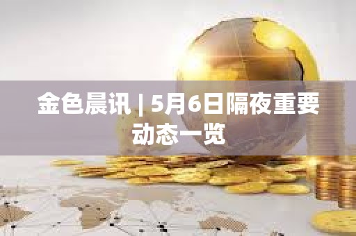 金色晨訊 | 5月6日隔夜重要動態一覽