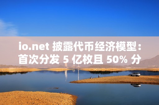 io.net 披露代幣經濟模型：首次分發 5 億枚且 50% 分配給社區