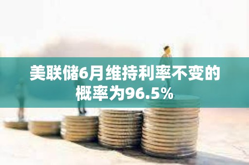 美聯儲6月維持利率不變的概率為96.5%