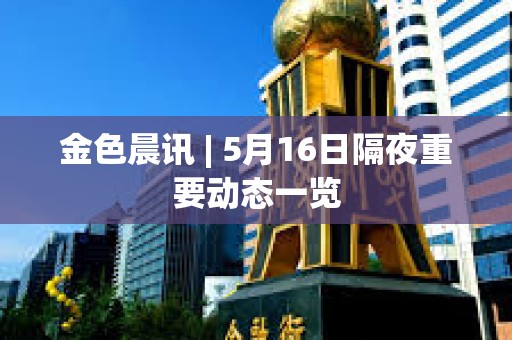 金色晨訊 | 5月16日隔夜重要動態一覽