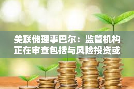 美聯儲理事巴爾：監管機構正在審查包括與風險投資或加密貨幣業務相關的存款