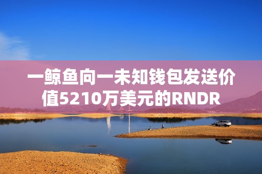 一鯨魚向一未知錢包發送價值5210萬美元的RNDR