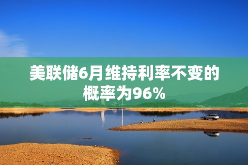 美聯(lián)儲(chǔ)6月維持利率不變的概率為96%