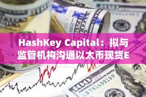 HashKey Capital：擬與監管機構溝通以太幣現貨ETF及質押產品在港發行的可行性