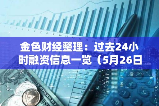 金色財經整理：過去24小時融資信息一覽（5月26日）