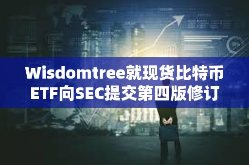 Wisdomtree就現貨比特幣ETF向SEC提交第四版修訂