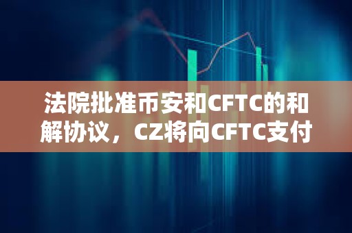 法院批準幣安和CFTC的和解協議，CZ將向CFTC支付1.5億美元，幣安將向CFTC支付27億美元