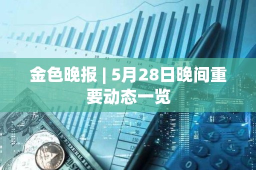金色晚報 | 5月28日晚間重要動態一覽