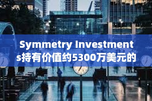 Symmetry Investments持有價值約5300萬美元的貝萊德現(xiàn)貨比特幣ETF