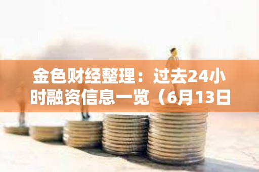 金色財經整理：過去24小時融資信息一覽（6月13日）