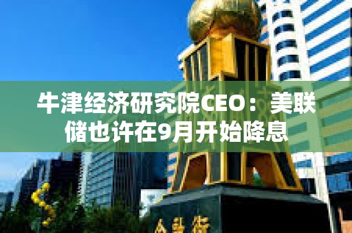 牛津經(jīng)濟(jì)研究院CEO：美聯(lián)儲也許在9月開始降息