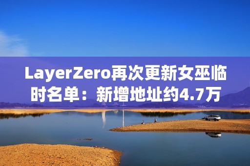 LayerZero再次更新女巫臨時名單：新增地址約4.7萬個，移除超15.8萬個