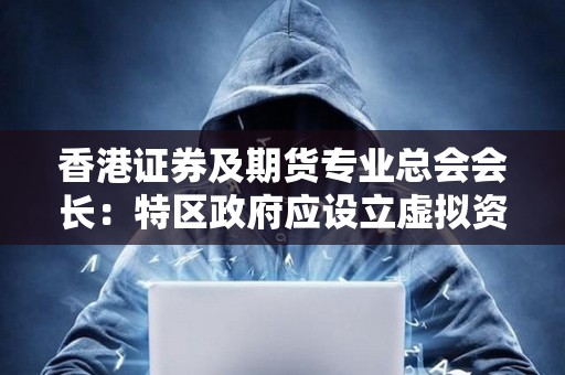 香港證券及期貨專業總會會長：特區政府應設立虛擬資產監管委員會，與內地有關部門協商合作協同