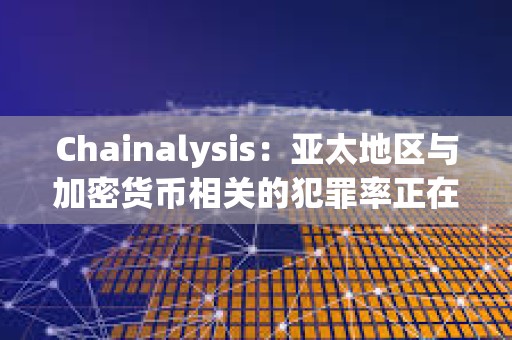 Chainalysis：亞太地區(qū)與加密貨幣相關(guān)的犯罪率正在激增