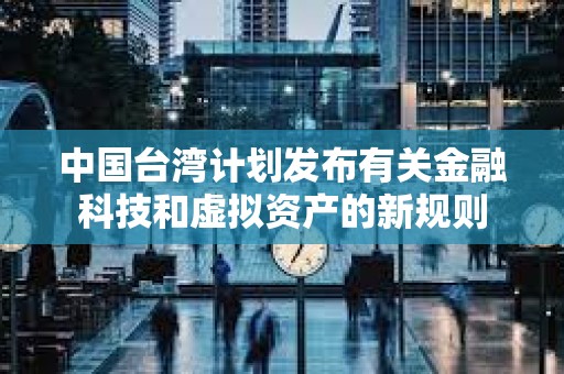 中國臺(tái)灣計(jì)劃發(fā)布有關(guān)金融科技和虛擬資產(chǎn)的新規(guī)則