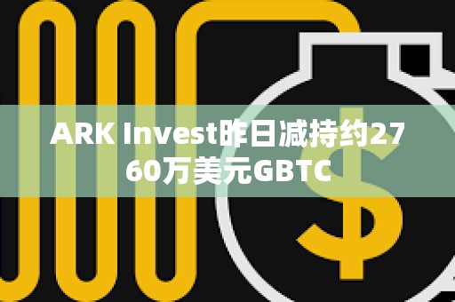 ARK Invest昨日減持約2760萬美元GBTC