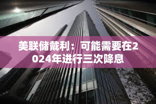 美聯儲戴利：可能需要在2024年進行三次降息