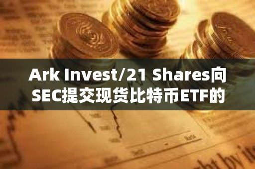Ark Invest/21 Shares向SEC提交現貨比特幣ETF的第三次修訂